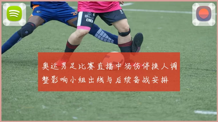 奥运男足比赛直播中场伤停换人调整影响小组出线与后续备战安排