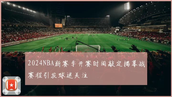 2024NBA新赛季开赛时间敲定揭幕战赛程引发球迷关注