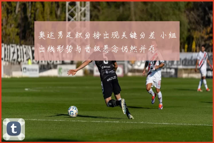 奥运男足积分榜出现关键分差 小组出线形势与晋级悬念仍然并存