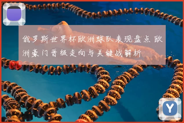 俄罗斯世界杯欧洲球队表现盘点 欧洲豪门晋级走向与关键战解析