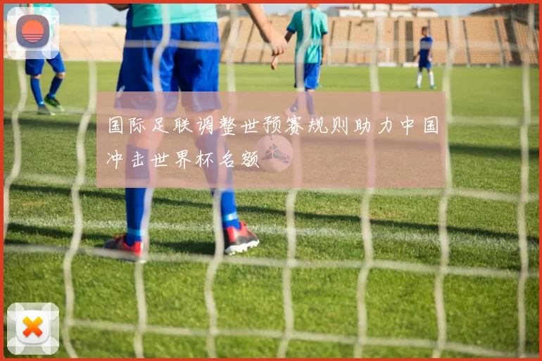 国际足联调整世预赛规则助力中国冲击世界杯名额