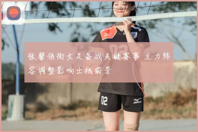 张馨领衔女足备战关键赛事 主力阵容调整影响出线前景