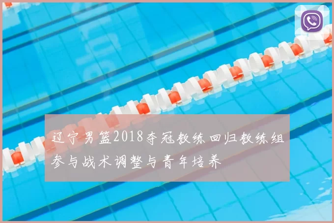 辽宁男篮2018夺冠教练回归教练组参与战术调整与青年培养