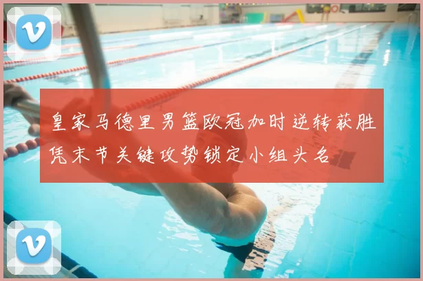 皇家马德里男篮欧冠加时逆转获胜凭末节关键攻势锁定小组头名