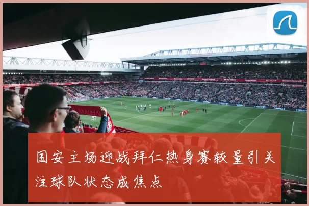 国安主场迎战拜仁热身赛较量引关注球队状态成焦点