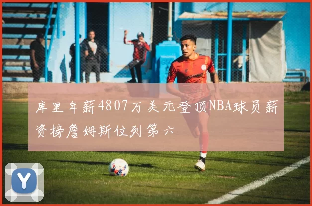 库里年薪4807万美元登顶NBA球员薪资榜詹姆斯位列第六