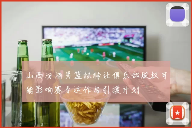 山西汾酒男篮拟转让俱乐部股权可能影响赛季运作与引援计划