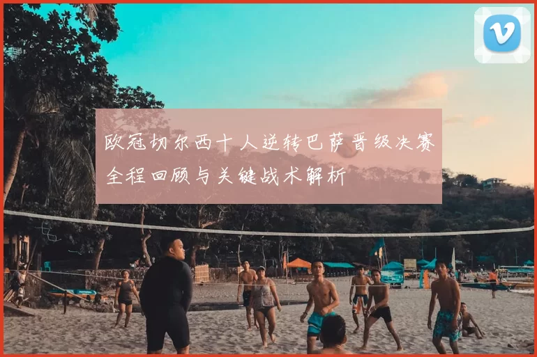 欧冠切尔西十人逆转巴萨晋级决赛全程回顾与关键战术解析