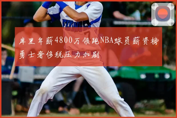 库里年薪4800万领跑NBA球员薪资榜勇士奢侈税压力加剧