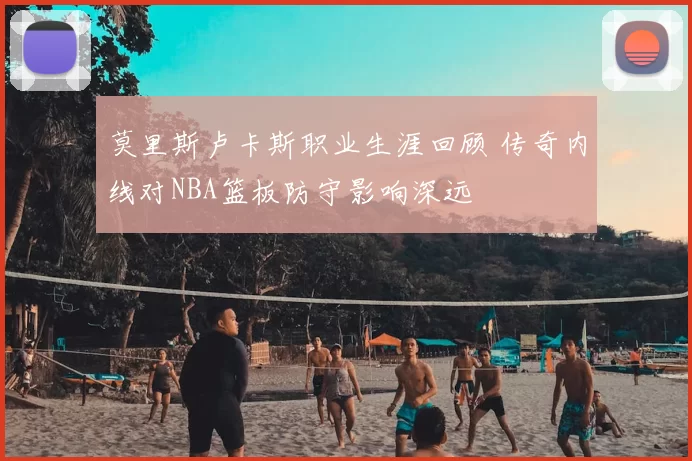 莫里斯卢卡斯职业生涯回顾 传奇内线对NBA篮板防守影响深远