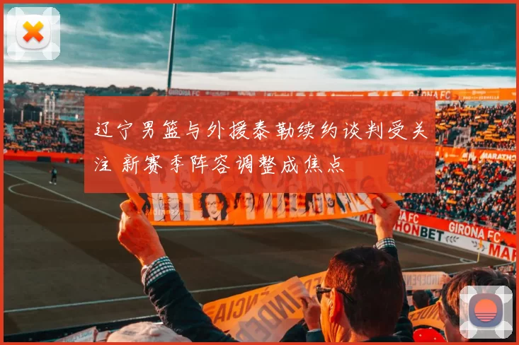 辽宁男篮与外援泰勒续约谈判受关注 新赛季阵容调整成焦点