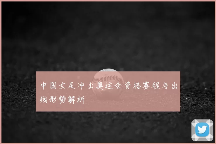 中国女足冲击奥运会资格赛程与出线形势解析