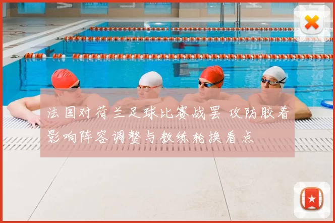 法国对荷兰足球比赛战罢 攻防胶着影响阵容调整与教练轮换看点