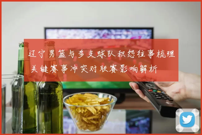 辽宁男篮与多支球队积怨往事梳理 关键赛事冲突对联赛影响解析