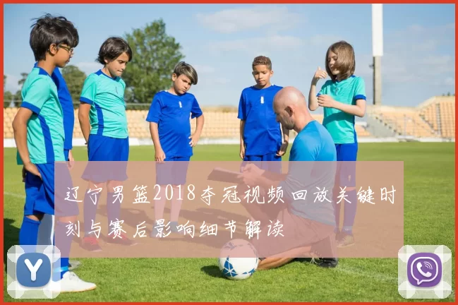 辽宁男篮2018夺冠视频回放关键时刻与赛后影响细节解读