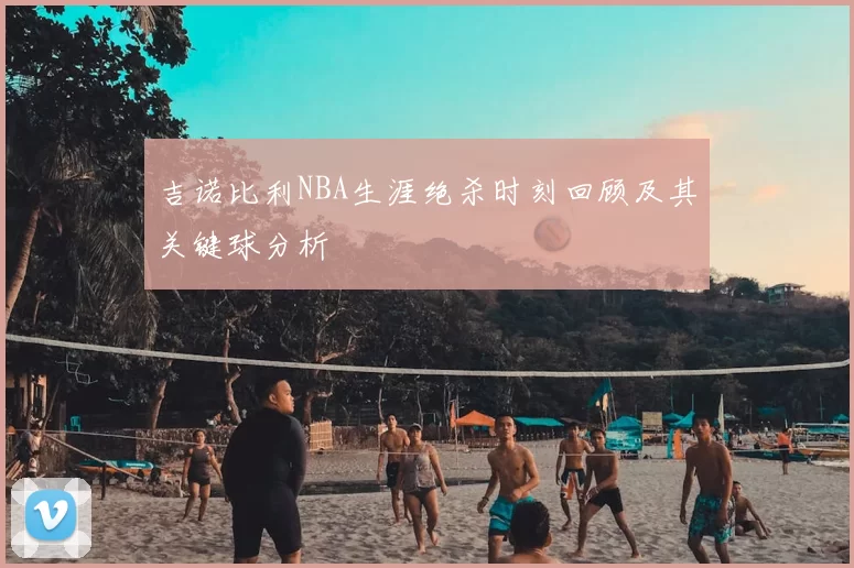 吉诺比利NBA生涯绝杀时刻回顾及其关键球分析