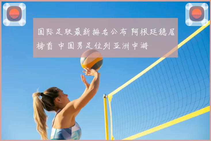 国际足联最新排名公布 阿根廷稳居榜首 中国男足位列亚洲中游
