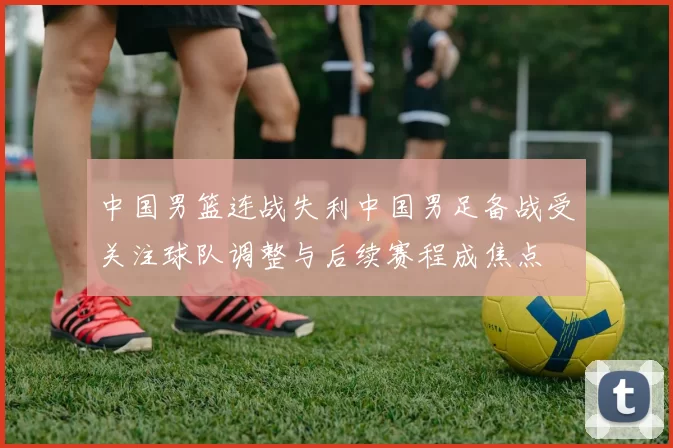 中国男篮连战失利中国男足备战受关注球队调整与后续赛程成焦点