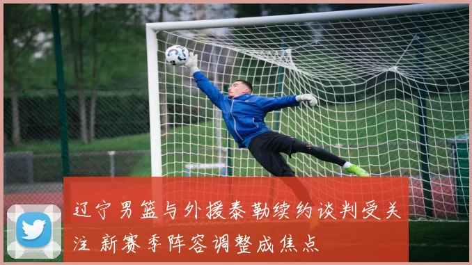 辽宁男篮与外援泰勒续约谈判受关注 新赛季阵容调整成焦点