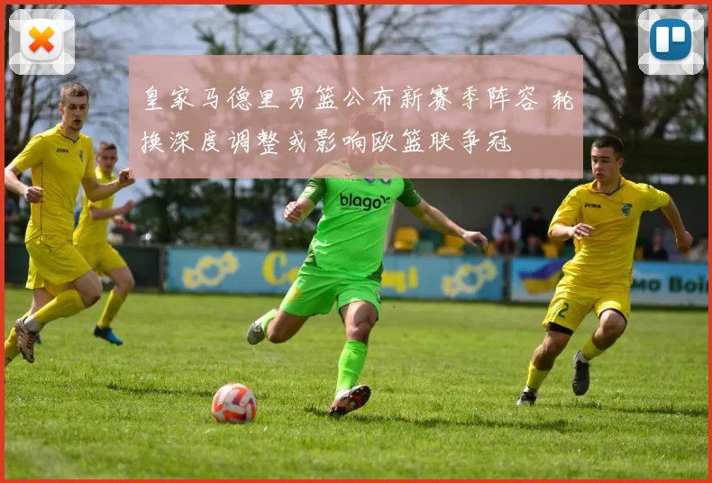 皇家马德里男篮公布新赛季阵容 轮换深度调整或影响欧篮联争冠