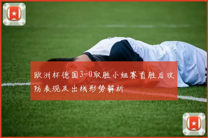 欧洲杯德国3-0取胜小组赛首胜后攻防表现及出线形势解析
