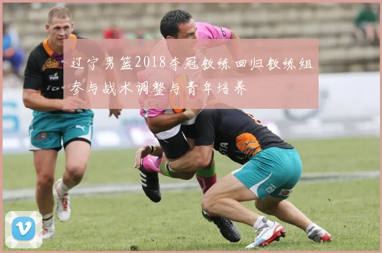 辽宁男篮2018夺冠教练回归教练组参与战术调整与青年培养