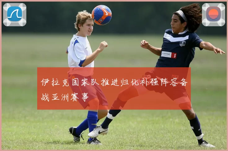 伊拉克国家队推进归化补强阵容备战亚洲赛事