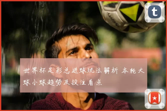世界杯足彩总进球玩法解析 本轮大球小球趋势及投注看点