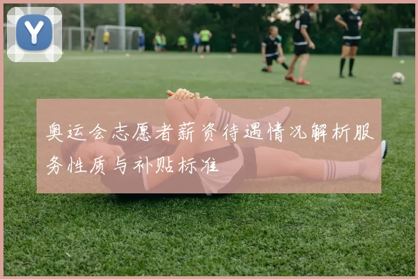 奥运会志愿者薪资待遇情况解析服务性质与补贴标准