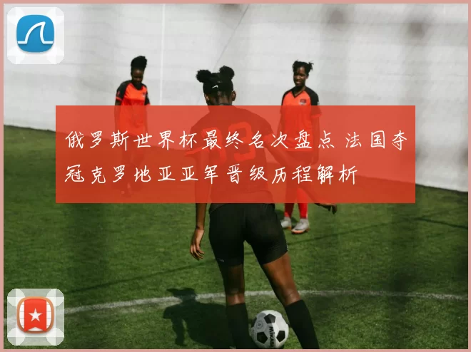 俄罗斯世界杯最终名次盘点 法国夺冠克罗地亚亚军晋级历程解析