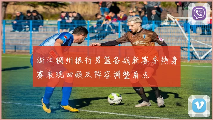 浙江稠州银行男篮备战新赛季热身赛表现回顾及阵容调整看点