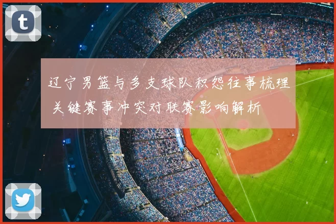 辽宁男篮与多支球队积怨往事梳理 关键赛事冲突对联赛影响解析