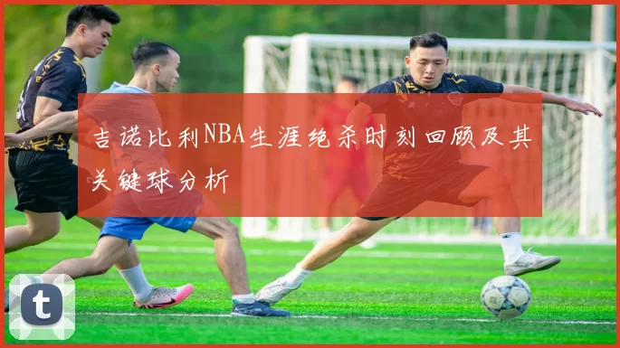 吉诺比利NBA生涯绝杀时刻回顾及其关键球分析