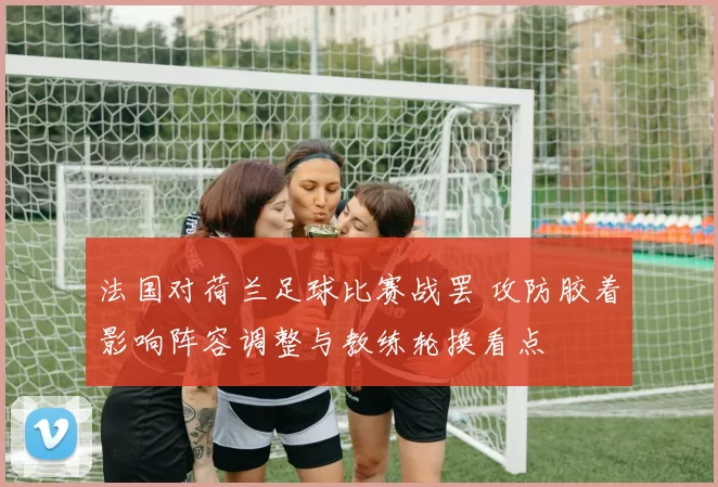 法国对荷兰足球比赛战罢 攻防胶着影响阵容调整与教练轮换看点