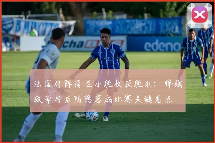 法国对阵荷兰小胜收获胜利：锋线效率与后防隐患成比赛关键看点