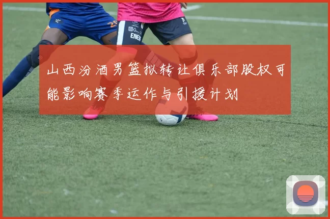 山西汾酒男篮拟转让俱乐部股权可能影响赛季运作与引援计划