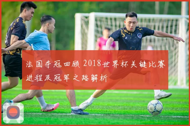 法国夺冠回顾 2018世界杯关键比赛进程及冠军之路解析