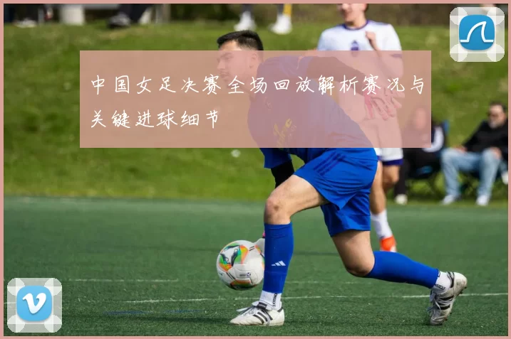 中国女足决赛全场回放解析赛况与关键进球细节