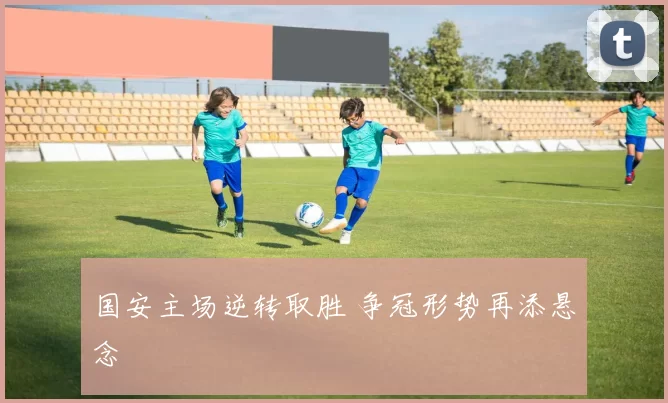 国安主场逆转取胜 争冠形势再添悬念