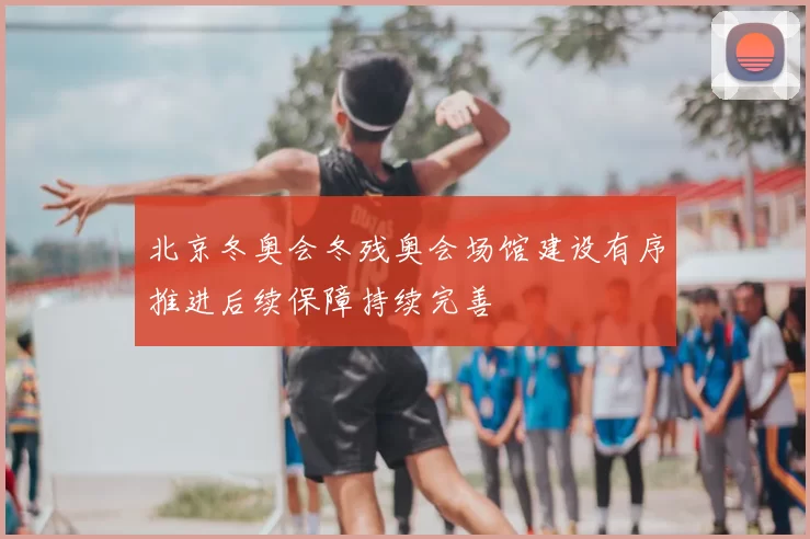 北京冬奥会冬残奥会场馆建设有序推进后续保障持续完善