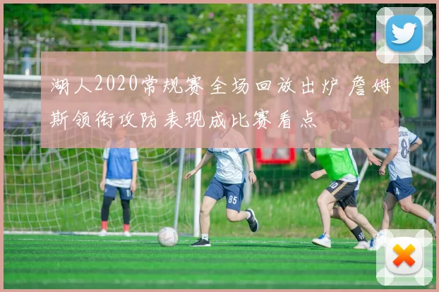 湖人2020常规赛全场回放出炉 詹姆斯领衔攻防表现成比赛看点