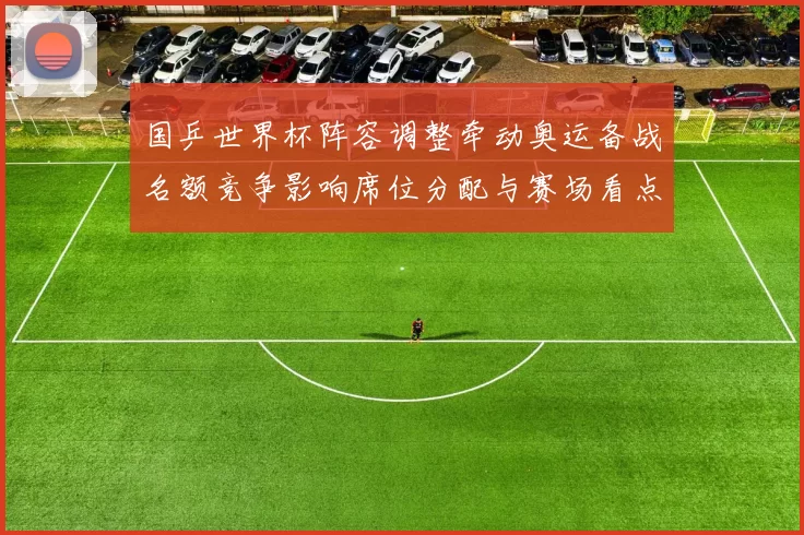 国乒世界杯阵容调整牵动奥运备战名额竞争影响席位分配与赛场看点