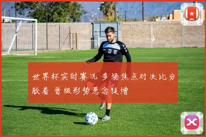 世界杯实时赛况 多场焦点对决比分胶着 晋级形势悬念陡增