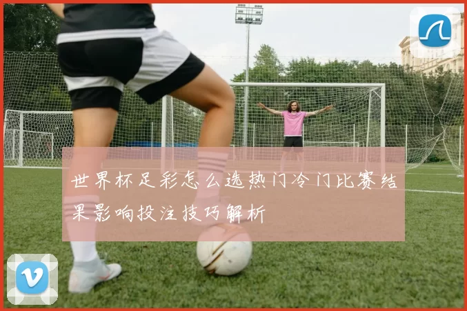 世界杯足彩怎么选热门冷门比赛结果影响投注技巧解析