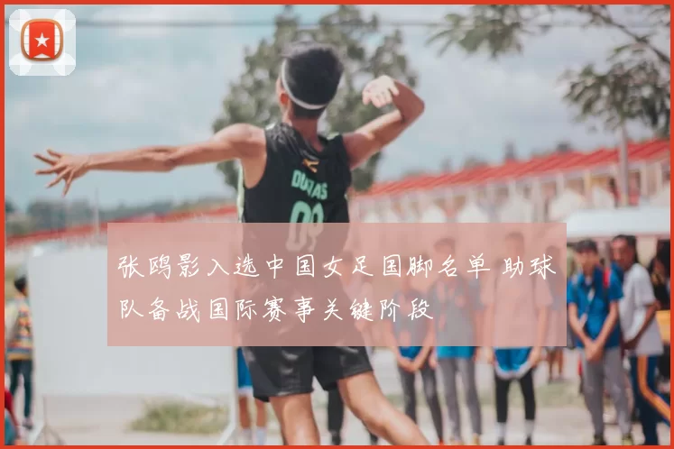 张鸥影入选中国女足国脚名单 助球队备战国际赛事关键阶段