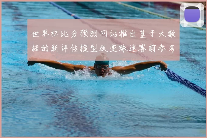 世界杯比分预测网站推出基于大数据的新评估模型改变球迷赛前参考方式