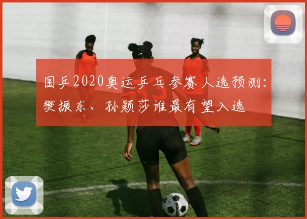 国乒2020奥运乒乓参赛人选预测：樊振东、孙颖莎谁最有望入选