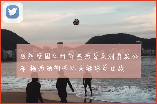 迈阿密国际对阵墨西哥美洲首发公布 梅西领衔两队关键球员出战