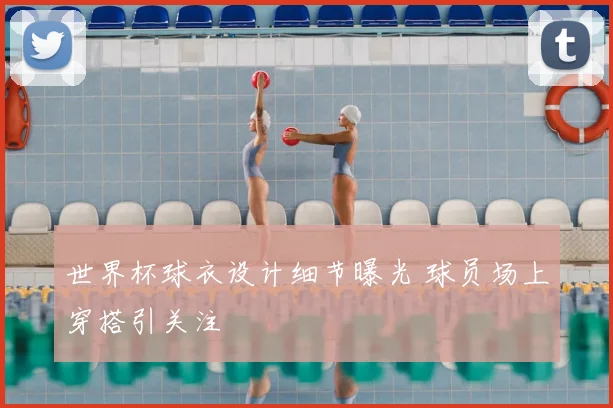 世界杯球衣设计细节曝光 球员场上穿搭引关注