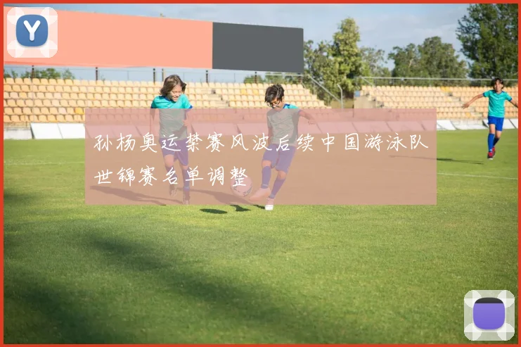 孙杨奥运禁赛风波后续中国游泳队世锦赛名单调整